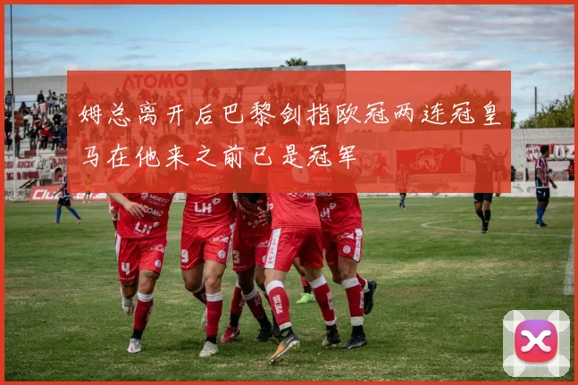 姆总离开后巴黎剑指欧冠两连冠皇马在他来之前已是冠军