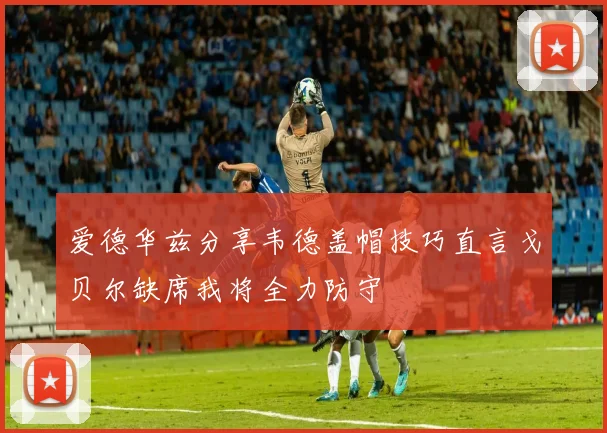 爱德华兹分享韦德盖帽技巧直言戈贝尔缺席我将全力防守
