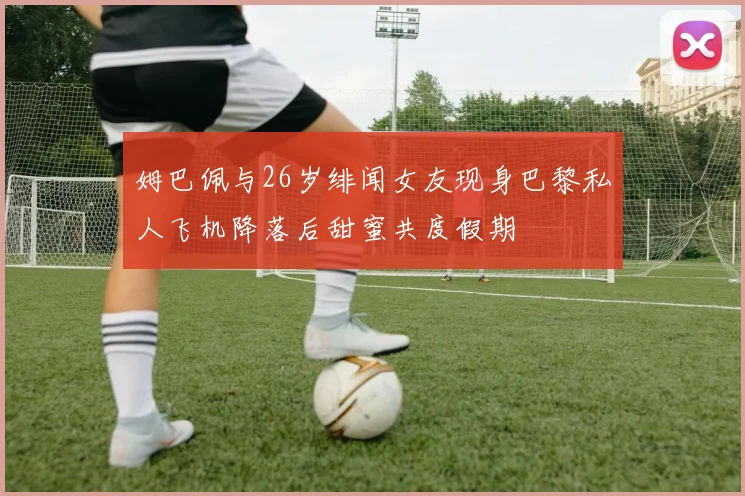 姆巴佩与26岁绯闻女友现身巴黎私人飞机降落后甜蜜共度假期