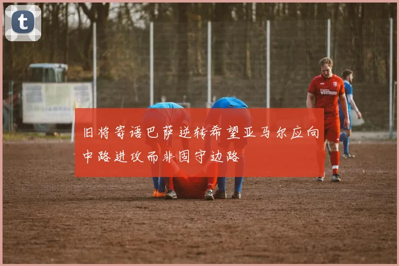 旧将寄语巴萨逆转希望亚马尔应向中路进攻而非固守边路