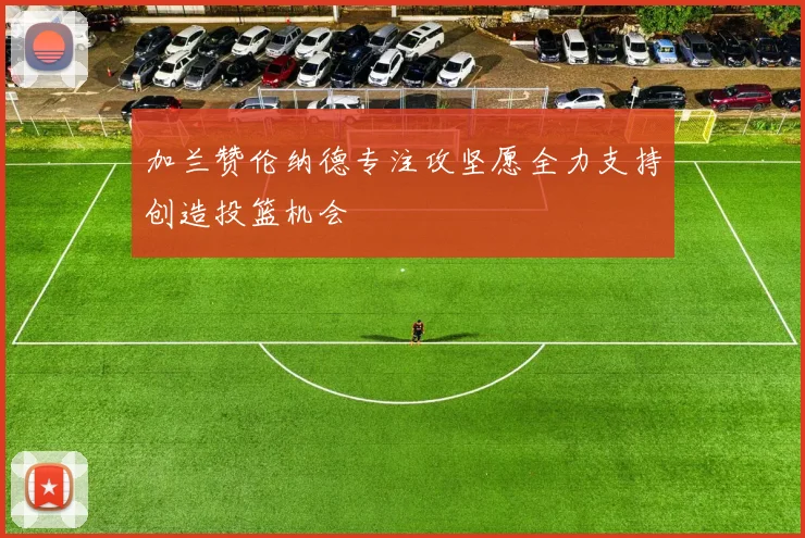 加兰赞伦纳德专注攻坚愿全力支持创造投篮机会