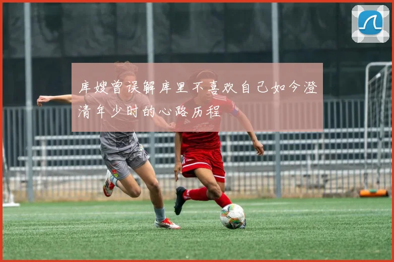 库嫂曾误解库里不喜欢自己如今澄清年少时的心路历程