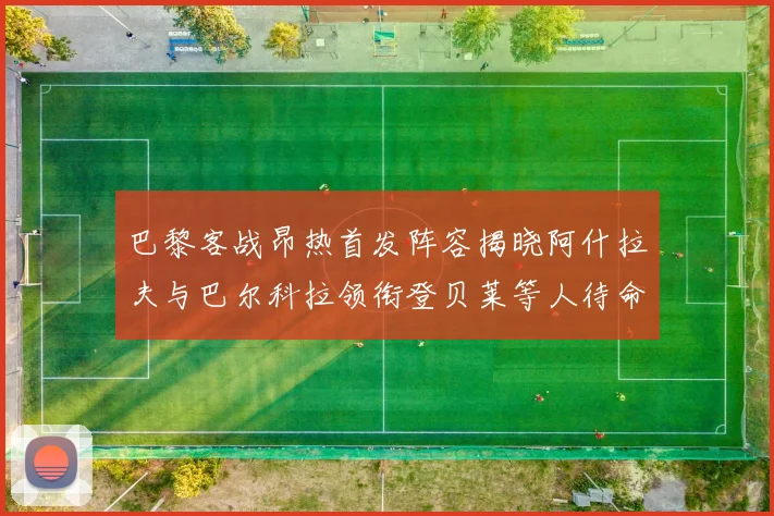 巴黎客战昂热首发阵容揭晓阿什拉夫与巴尔科拉领衔登贝莱等人待命替补