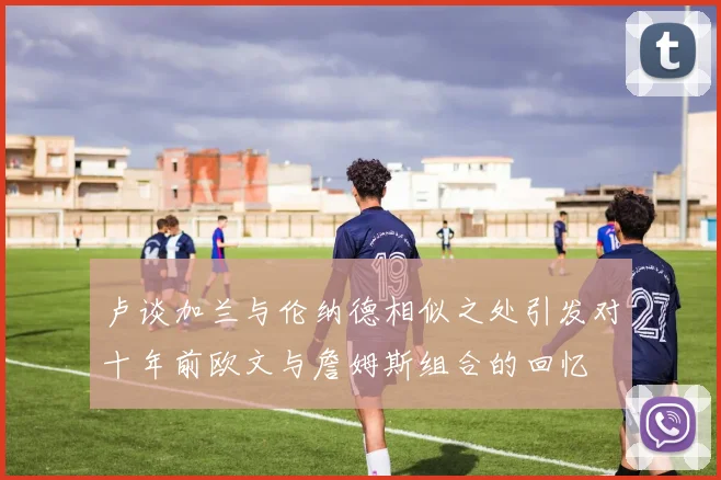 卢谈加兰与伦纳德相似之处引发对十年前欧文与詹姆斯组合的回忆