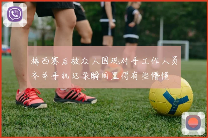 梅西赛后被众人围观对手工作人员齐举手机记录瞬间显得有些懵懂