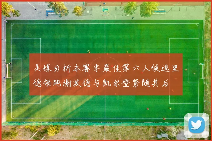 美媒分析本赛季最佳第六人候选里德领跑谢泼德与凯尔登紧随其后