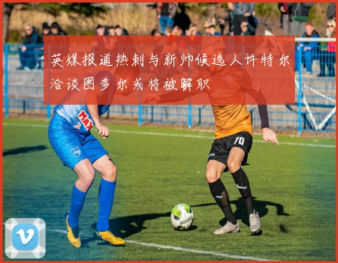 英媒报道热刺与新帅候选人许特尔洽谈图多尔或将被解职