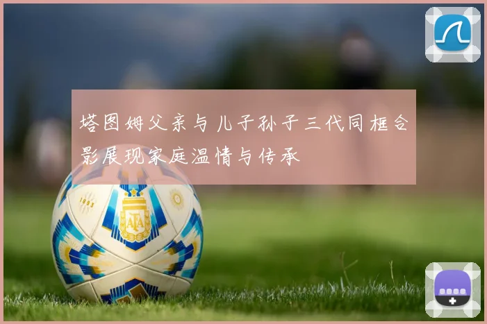 塔图姆父亲与儿子孙子三代同框合影展现家庭温情与传承