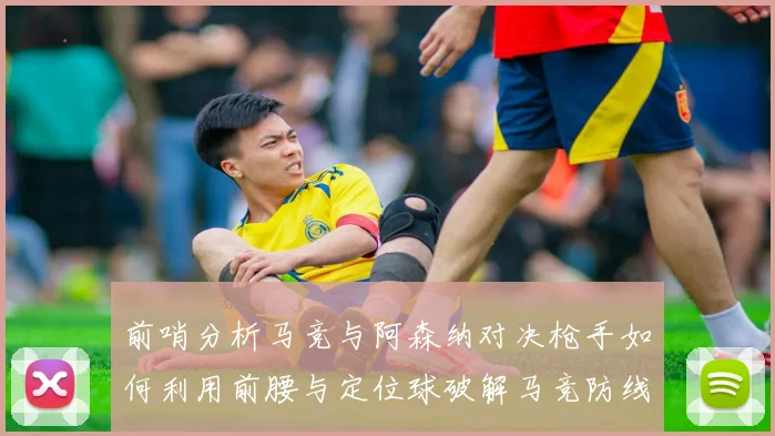 前哨分析马竞与阿森纳对决枪手如何利用前腰与定位球破解马竞防线短板