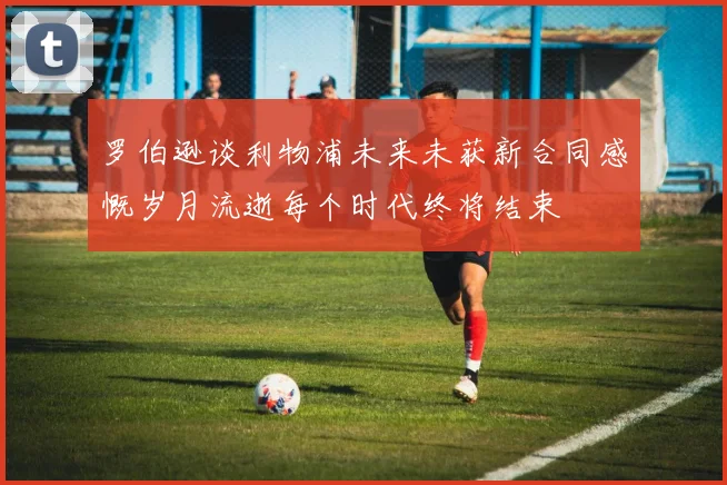 罗伯逊谈利物浦未来未获新合同感慨岁月流逝每个时代终将结束