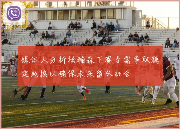 媒体人分析杨瀚森下赛季需争取稳定轮换以确保未来留队机会