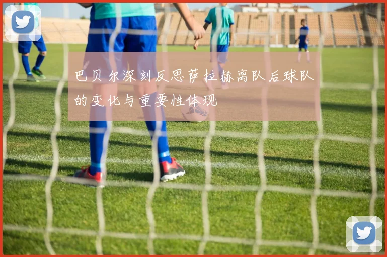 巴贝尔深刻反思萨拉赫离队后球队的变化与重要性体现