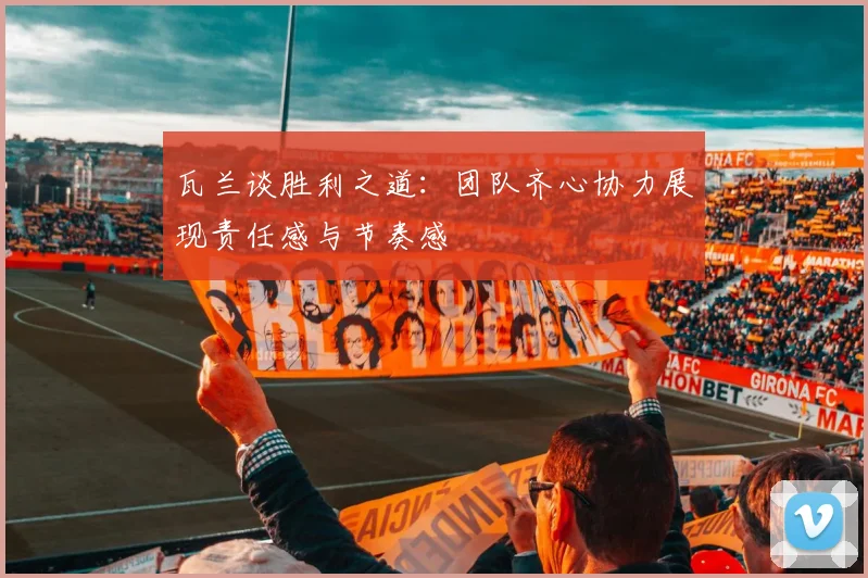 瓦兰谈胜利之道：团队齐心协力展现责任感与节奏感