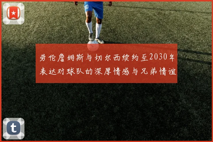 劳伦詹姆斯与切尔西续约至2030年表达对球队的深厚情感与兄弟情谊
