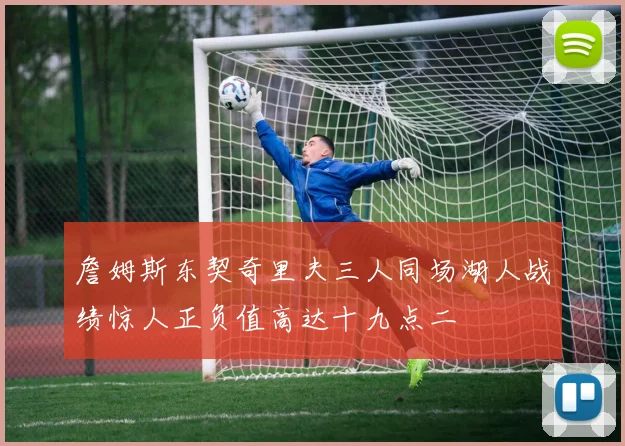 詹姆斯东契奇里夫三人同场湖人战绩惊人正负值高达十九点二