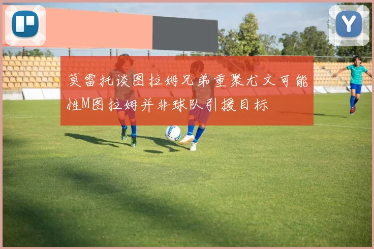 莫雷托谈图拉姆兄弟重聚尤文可能性M图拉姆并非球队引援目标