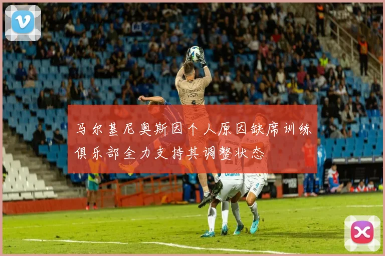马尔基尼奥斯因个人原因缺席训练俱乐部全力支持其调整状态