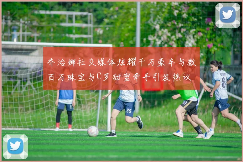 乔治娜社交媒体炫耀千万豪车与数百万珠宝与C罗甜蜜牵手引发热议