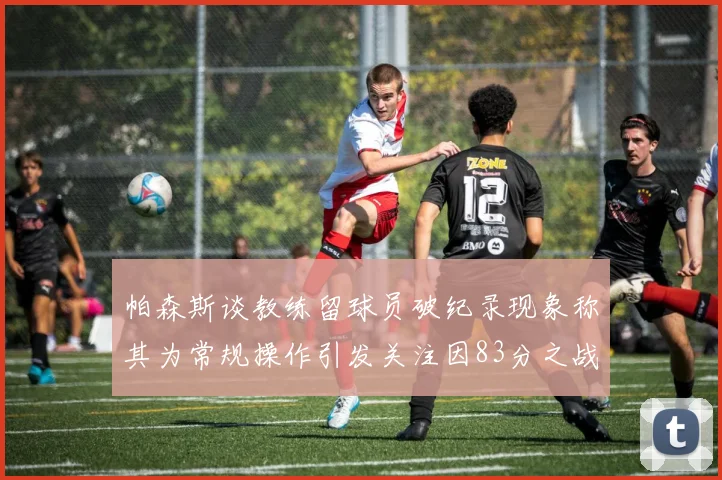 帕森斯谈教练留球员破纪录现象称其为常规操作引发关注因83分之战