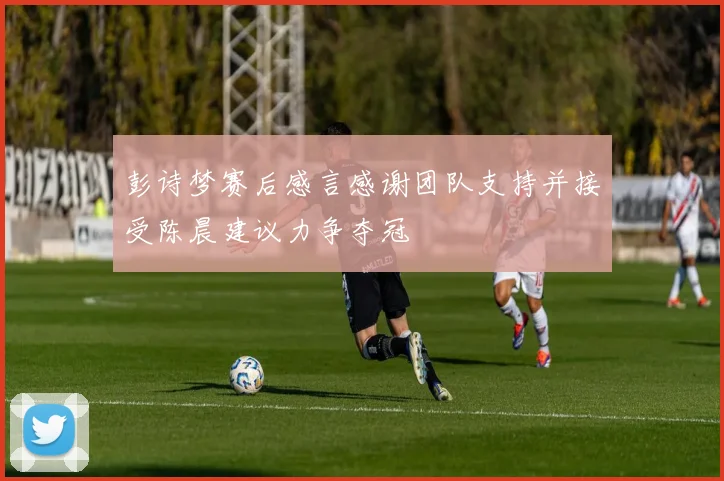 彭诗梦赛后感言感谢团队支持并接受陈晨建议力争夺冠