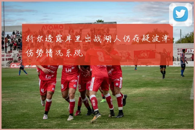 科尔透露库里出战湖人仍存疑波津伤势情况乐观