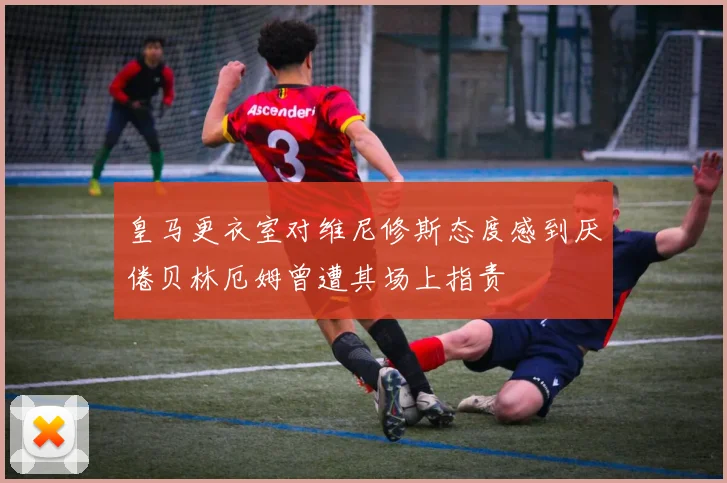 皇马更衣室对维尼修斯态度感到厌倦贝林厄姆曾遭其场上指责