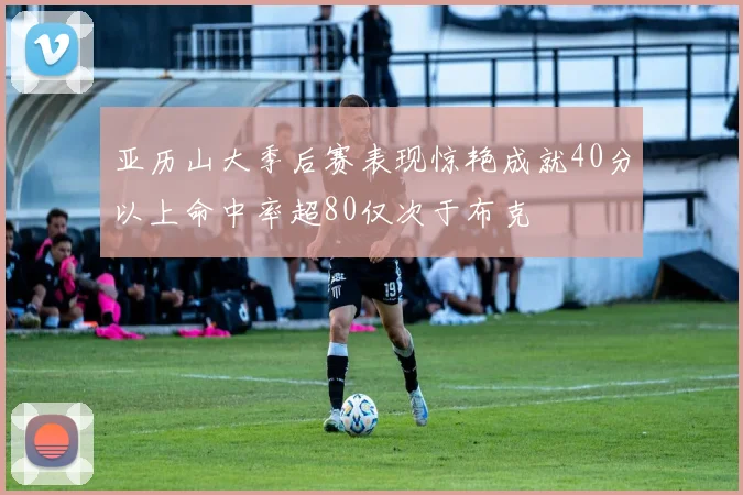 亚历山大季后赛表现惊艳成就40分以上命中率超80仅次于布克