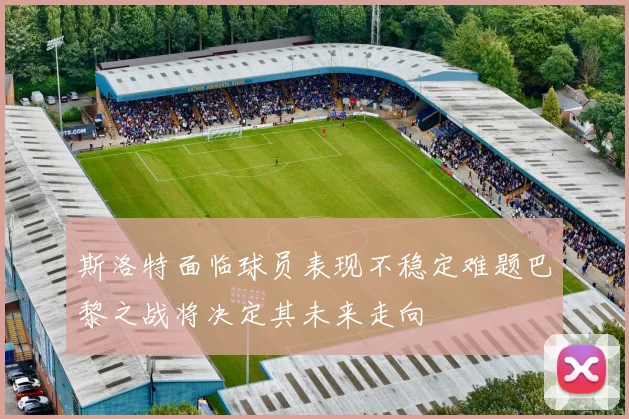 斯洛特面临球员表现不稳定难题巴黎之战将决定其未来走向