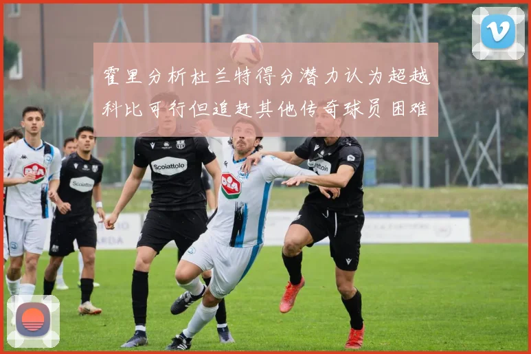 霍里分析杜兰特得分潜力认为超越科比可行但追赶其他传奇球员困难重重