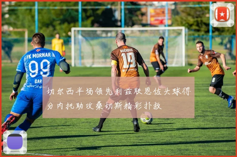 切尔西半场领先利兹联恩佐头球得分内托助攻桑切斯精彩扑救