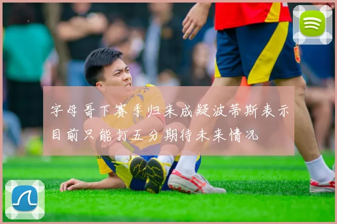 字母哥下赛季归来成疑波蒂斯表示目前只能打五分期待未来情况