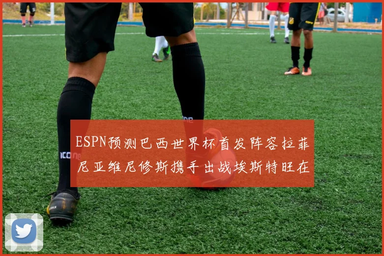 ESPN预测巴西世界杯首发阵容拉菲尼亚维尼修斯携手出战埃斯特旺在列