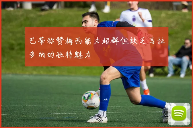 巴蒂称赞梅西能力超群但缺乏马拉多纳的独特魅力