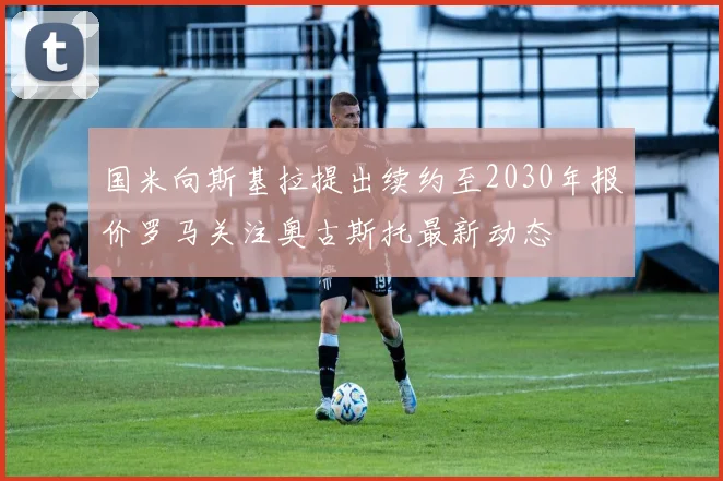 国米向斯基拉提出续约至2030年报价罗马关注奥古斯托最新动态