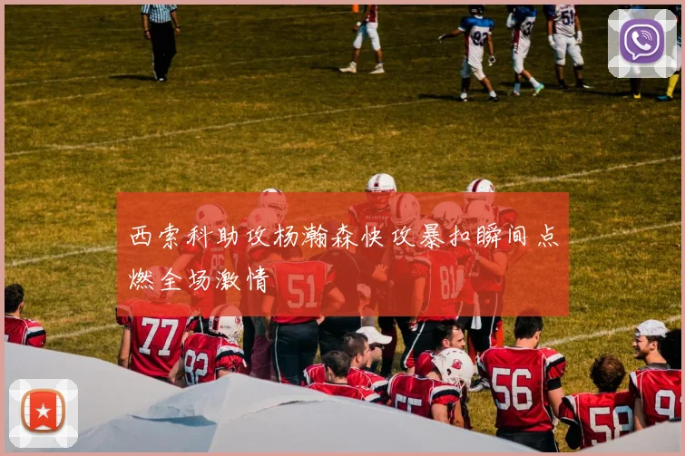 西索科助攻杨瀚森快攻暴扣瞬间点燃全场激情