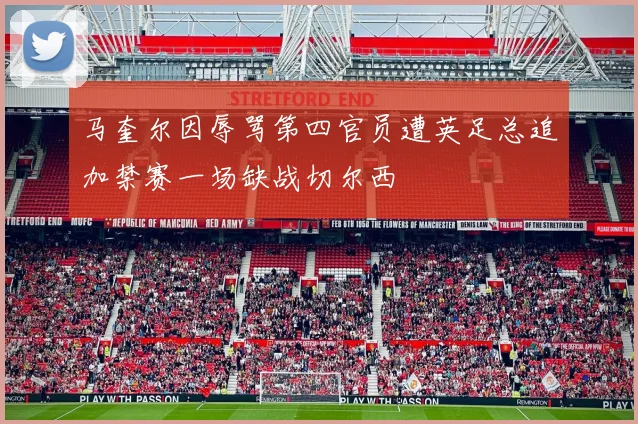 马奎尔因辱骂第四官员遭英足总追加禁赛一场缺战切尔西