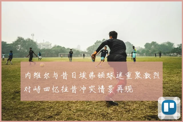 内维尔与昔日埃弗顿球迷重聚激烈对峙回忆往昔冲突情景再现