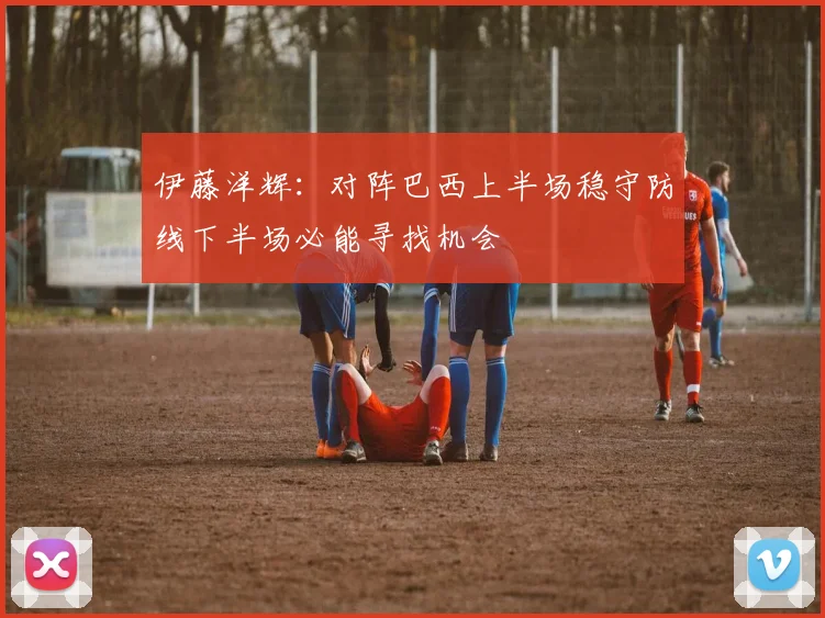 伊藤洋辉：对阵巴西上半场稳守防线下半场必能寻找机会