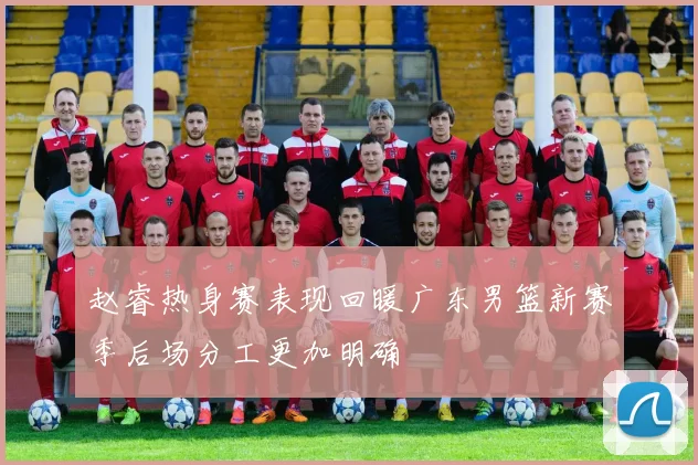 赵睿热身赛表现回暖广东男篮新赛季后场分工更加明确